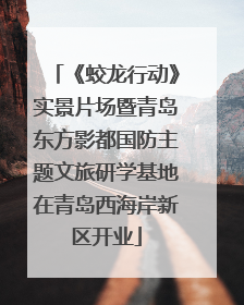 《蛟龙行动》实景片场暨青岛东方影都国防主题文旅研学基地在青岛西海岸新区开业