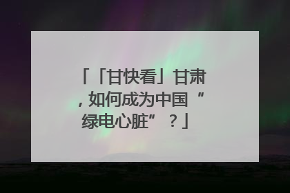 「甘快看」甘肃，如何成为中国“绿电心脏”？