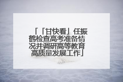 「甘快看」任振鹤检查高考准备情况并调研高等教育高质量发展工作
