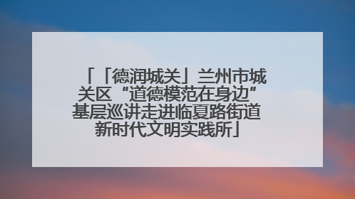 「德润城关」兰州市城关区“道德模范在身边”基层巡讲走进临夏路街道新时代文明实践所