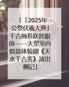 「2025年公祭伏羲大典」千古画卷跃然眼前——大型室内情景体验剧《天水千古秀》演出侧记