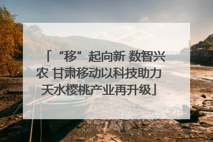 “移”起向新 数智兴农 甘肃移动以科技助力天水樱桃产业再升级