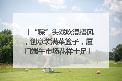 “粽”头戏吹混搭风，创意装满菜篮子，厦门端午市场花样十足