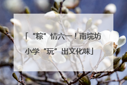 “粽”情六一！南垸坊小学“玩”出文化味