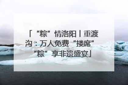 “粽”情洛阳丨重渡沟：万人免费“搂席” “粽”享非遗盛宴