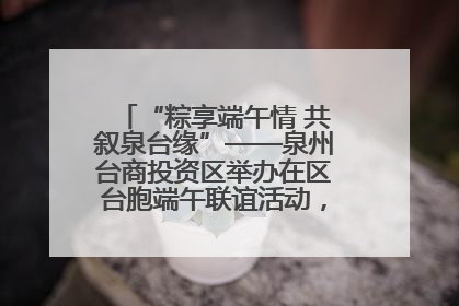 “粽享端午情 共叙泉台缘”——泉州台商投资区举办在区台胞端午联谊活动，共话同源深情