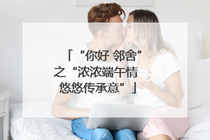 “你好 邻舍”之“浓浓端午情 悠悠传承意”