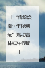 “传统焕新+年轻潮玩”燃动吉林端午假期
