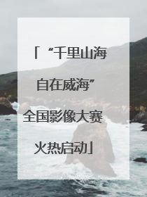 “千里山海 自在威海”全国影像大赛火热启动