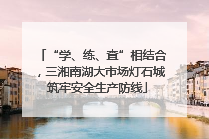 “学、练、查”相结合，三湘南湖大市场灯石城筑牢安全生产防线