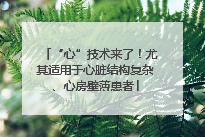 “心”技术来了！尤其适用于心脏结构复杂、心房壁薄患者
