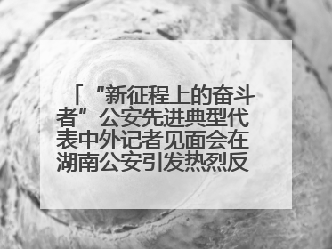 “新征程上的奋斗者”公安先进典型代表中外记者见面会在湖南公安引发热烈反响(二)