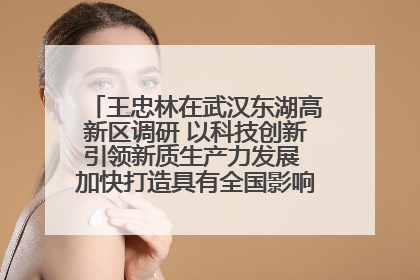 王忠林在武汉东湖高新区调研 以科技创新引领新质生产力发展 加快打造具有全国影响力的科技创新高地