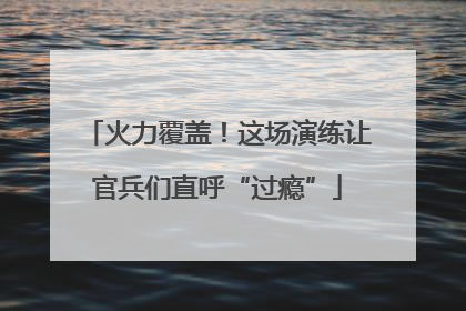 火力覆盖！这场演练让官兵们直呼“过瘾”