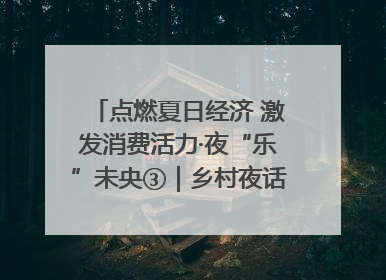 点燃夏日经济 激发消费活力·夜“乐”未央③｜乡村夜话探寻“月下生金”的“共富密码”