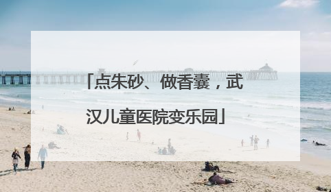 点朱砂、做香囊，武汉儿童医院变乐园