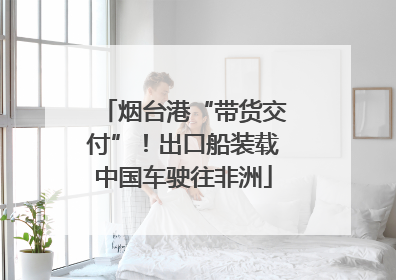 烟台港“带货交付”！出口船装载中国车驶往非洲