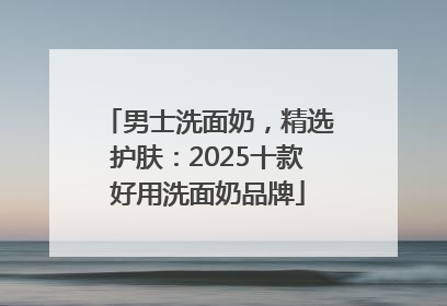男士洗面奶，精选护肤：2025十款好用洗面奶品牌