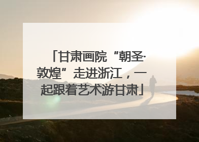 甘肃画院“朝圣·敦煌”走进浙江，一起跟着艺术游甘肃
