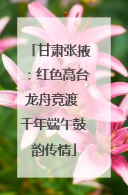 甘肃张掖：红色高台龙舟竞渡 千年端午鼓韵传情