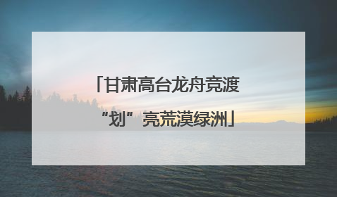 甘肃高台龙舟竞渡“划”亮荒漠绿洲