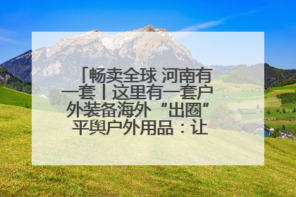 畅卖全球 河南有一套丨这里有一套户外装备海外“出圈” 平舆户外用品：让“休闲风”长红
