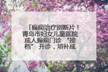 癫痫治疗别断片！青岛市妇女儿童医院成人癫痫门诊 “接档” 开诊，填补成年延续治疗空白