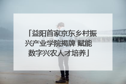 益阳首家京东乡村振兴产业学院揭牌 赋能数字兴农人才培养