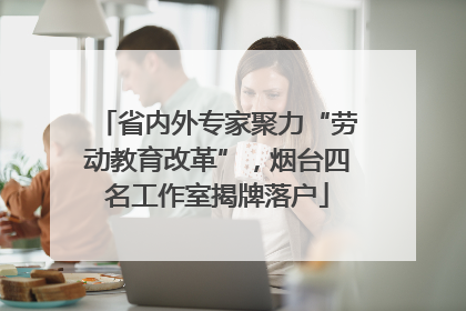 省内外专家聚力“劳动教育改革”，烟台四名工作室揭牌落户