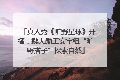 真人秀《旷野星球》开播，魏大勋王安宇组“旷野搭子”探索自然