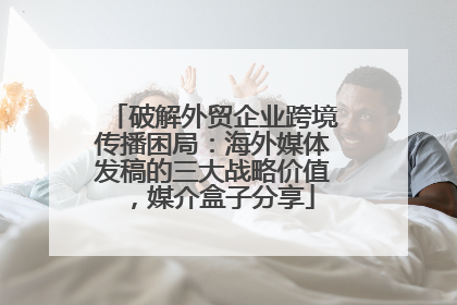 破解外贸企业跨境传播困局：海外媒体发稿的三大战略价值，媒介盒子分享