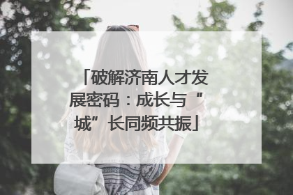 破解济南人才发展密码：成长与“城”长同频共振
