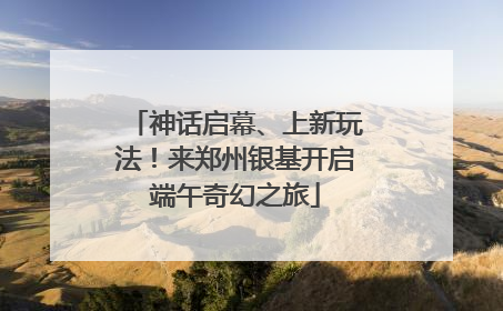 神话启幕、上新玩法！来郑州银基开启端午奇幻之旅