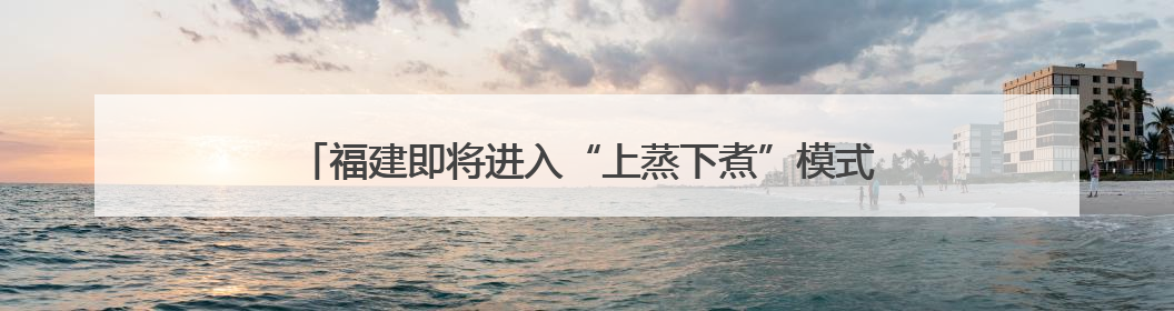 福建即将进入“上蒸下煮”模式 这些养生知识陪你过“苦夏”