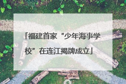 福建首家“少年海事学校”在连江揭牌成立