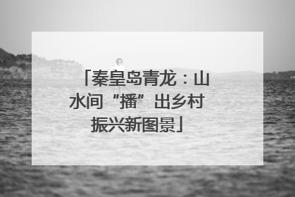 秦皇岛青龙：山水间“播”出乡村振兴新图景