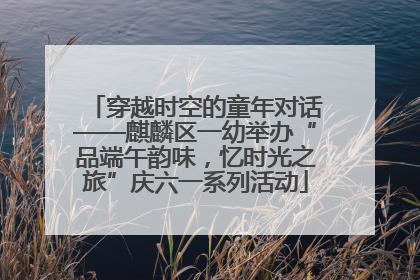 穿越时空的童年对话——麒麟区一幼举办“品端午韵味，忆时光之旅”庆六一系列活动