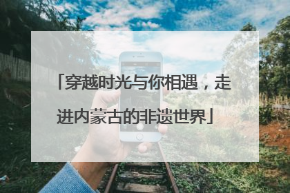 穿越时光与你相遇，走进内蒙古的非遗世界