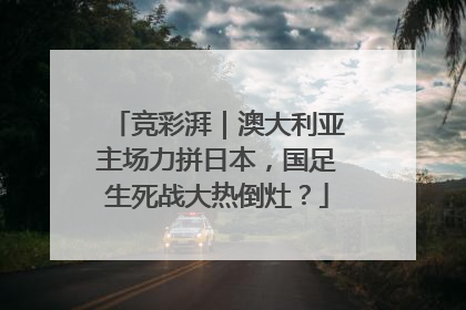 竞彩湃｜澳大利亚主场力拼日本，国足生死战大热倒灶？