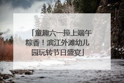 童趣六一撞上端午粽香！滨江外滩幼儿园玩转节日盛宴