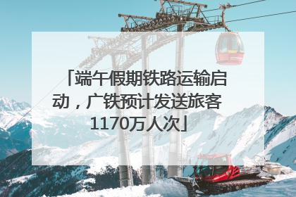 端午假期铁路运输启动，广铁预计发送旅客1170万人次