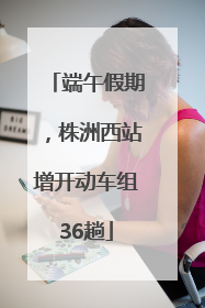 端午假期，株洲西站增开动车组36趟