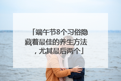 端午节8个习俗隐藏着最佳的养生方法，尤其最后两个
