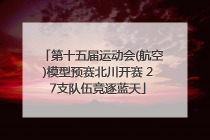 第十五届运动会(航空)模型预赛北川开赛 27支队伍竞逐蓝天