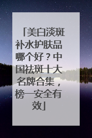 美白淡斑补水护肤品哪个好？中国祛斑十大名牌合集，榜一安全有效