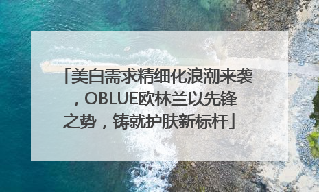 美白需求精细化浪潮来袭，OBLUE欧林兰以先锋之势，铸就护肤新标杆