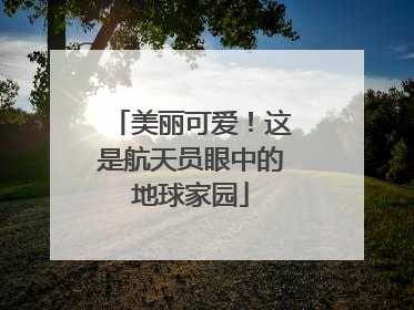 美丽可爱！这是航天员眼中的地球家园