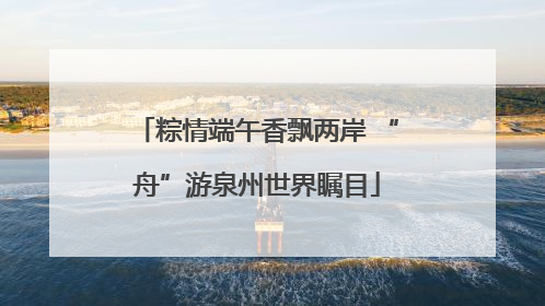 粽情端午香飘两岸 “舟”游泉州世界瞩目