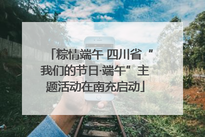 粽情端午 四川省“我们的节日·端午”主题活动在南充启动