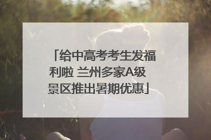 给中高考考生发福利啦 兰州多家A级景区推出暑期优惠
